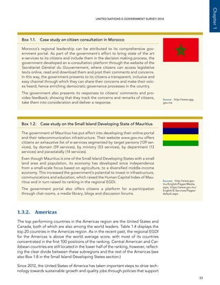   23 
Chapter1
UNITED NATIONS E-GOVERNMENT SURVEY 2014
1.3.2. Americas
The top performing countries in the Americas region are the United States and
Canada, both of which are also among the world leaders. Table 1.4 displays the
top 20 countries in the Americas region. As in the recent past, the regional EGDI
for the Americas is above the world average score, with most of its countries
concentrated in the first 100 positions of the ranking. Central American and Car-
ibbean countries are still located in the lower half of the ranking, however, reflect-
ing the clear divide between these subregions and the rest of the Americas (see
also Box 1.8 in the Small Island Developing States section.)
Since 2012, the United States of America has taken important steps to drive tech-
nology towards sustainable growth and quality jobs through policies that support
Box 1.1. Case study on citizen consultation in Morocco
Morocco’s regional leadership can be attributed to its comprehensive gov-
ernment portal. As part of the government’s effort to bring state of the art
e-services to its citizens and include them in the decision making process, the
government developed an e-consultation platform through the website of the
Secrétariat Général du Gouvernement, where citizens can access legislative
texts online, read and download them and post their comments and concerns.
In this way, the government presents to its citizens a transparent, inclusive and
easy channel through which they can share their concerns and make their voic-
es heard; hence enriching democratic governance processes in the country.
The government also presents its responses to citizens’ comments and pro-
vides feedback; showing that they track the concerns and remarks of citizens,
take them into consideration and deliver a response.
Source:	http://www.sgg.
gov.ma
Box 1.2. Case study on the Small Island Developing State of Mauritius
The government of Mauritius has put effort into developing their online portal
and their telecommunication infrastructure. Their website www.gov.mu offers
citizens an exhaustive list of e-services segmented by target persons (139 ser-
vices), by domain (59 services), by ministry (53 services), by department (13
services) and parastatally (14 services).
Even though Mauritius is one of the Small Island Developing States with a small
land area and population, its economy has developed since independence
from a small-scale focus based on agriculture, to a diversified middle-income
economy. This increased the government’s potential to invest in infrastructure,
communications and education, which raised the Human Capital Index of Mau-
ritius and in turn raised its ranking in the regional EGDI.
The government portal also offers citizens a platform for e-participation
through chat rooms, a media library, blogs and discussion forums.
Sources:	http://www.gov.
mu/English/Pages/Media.
aspx, https://www.gov.mu/
English/E-Services/Pages/
default.aspx
 