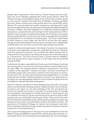   25 
Chapter1
UNITED NATIONS E-GOVERNMENT SURVEY 2014
Despite rapid improvement, South America, Central America and the Carib-
bean face some challenges regarding their online service delivery. Firstly, the
infrastructure gap and broadband quality at the national level constrain access
to online service. Countries like Costa Rica, El Salvador, Honduras and Belize
have their Telecom Infrastructure Index pulling down their overall EGDI values.
Mexico’s TII is very low relative to its other components, a decrease which might
be partially explained by the new subcomponent (wireless broadband) added to
the index. In Mexico only 9.83 inhabitants out of 100 have wireless broadband
subscriptions, compared to the world average of 23.57 subscriptions per 100 in-
habitants. Second, a gap in complementary assets, like IT education or computer
literacy, creates deficits in human resources, business management and research
and development for the telecommunications sector. The Human Capital Index
for North America is much higher than the HCI for all the other sub regions:
Canada and the United States of America have an average Human Capital Index
of 0.9170 while in the rest of the continent this index oscillates around 0.70.
In general, institutional weaknesses in the design of policies, the organization
of programs and stakeholder coordination jeopardize the long term develop-
ment of e-government practices. The countries with higher rankings have al-
ready overcome the process of providing clarity about the institutional setting
for e-Government. The Online Service Index of Central America (0.4006) is
lower than the rest of the region, however, it is still higher than the world OSI
average (0.3919).
Furthermore, the region, especially South America and the Caribbean, has shown
vast improvement in most economic and social indicators since the debt crisis of
the early 1980s. This progress echoed a significant improvement in the living
conditions of the population. However, the region now faces uncertainties of
sustainable growth while overcoming constraints that characterize its produc-
tive structure.8 ICT, like other general purpose technologies before it, can help
modernize and revitalize traditional productive activities. Thus, governments in
the region are now paying greater attention to the concept of e-government and
its benefits for national sustainable development.
New ICT networks and platforms being developed by both public and private
sectors are dramatically changing business models and public service delivery.
Countries in the region can now take advantage of the new and growing de-
mand for ICT goods and services in the public and private sectors to leverage
the consolidation and emergence of better governance. In South America and
the Caribbean the total ICT goods imported during the period of 2010 to 2012
grew by 3 per cent, whilst these imports grew only by 1.9 per cent for the entire
world.9 Faced with sustainability issues and fast growing markets, the region may
leverage the ICT sectors to provide better solutions and efficient services. The
government of Trinidad and Tobago, for instance, has introduced a new online
portal to facilitate business and trade, transforming national industries, business-
es dynamism and competitiveness.10
The e-government development in the region has also benefited from Small and
Medium Enterprises (SMEs) that represent the majority of private enterprises, ac-
counting for 99 per cent of businesses and employing 67 per cent of employees
 