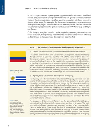  26 
Chapter1
CHAPTER 1 • WORLD E-GOVERNMENT RANKINGS
Box 1.3.  The potential of e-Government development in Latin America
a)	Center for Innovation on e-Government Development in Colombia
The Centre for Innovation on e-Government Development was established by
the Government of Colombia together with UNDESA and UNDP in 2013. The
Center promotes an e-government implementation framework that goes well
beyond technology. It aims at the creation of a knowledge base, identification
of trends and best practices in e-government to improve the performance of
public institutions at international, regional, national and local levels. The pro-
ject also aims at the development and promotion of a sustainable model to be
extended to broad audiences, including innovation services not only as part of
an institution, but also on the web through the virtual innovation centre.
b)	 Agency for e-Government development in Uruguay
The Agency for e-Government development of Uruguay promotes wide ac-
cess to ICT; the acquisition of skills and knowledge to achieve greater social
integration and better-equipped young people for the future; provides inno-
vative solutions to improve services and quality of care that is given to soci-
ety, simplifies procedures and processes; and provides user support regarding
consultations and initiatives related to the areas of competence of the Agency.
It also strengthens links with academia, civil society and international organiza-
tions with similar purposes; issues and proposes policies, rules and standards;
enhances the synergy between state and businesses; and promotes the devel-
opment of national software.
The Uruguayan E-Government Platform has the general goal of enabling and
promoting the development of e-government services in Uruguay. The plat-
form, which follows a two-pronged approach, consists of an Interoperability
Platform and a set of Crosscutting Services. It implements a service-oriented
architecture, leveraging the Web Services technology, to expose, use and com-
bine government functionality implemented by public agencies. The platform
is a key enabler for developing a joined-up e-government approach in Uruguay.
Source:	 DPADM, http://
www.unpan.org/
Source:	http://
www.agesic.gub.uy/
innovaportal/v/1454/1/
agesic/guia_de_uso_de_
la_plataforma_de_ge_
del_estado_uruguayo.
html; http://agesic.gub.
uy/innovaportal/v/387/1/
agesic/areas_de_la_agen-
cia.html
in 2013.11 E-procurement opens up new opportunities for micro and small busi-
nesses, and provision of open government data can greatly facilitate urban ser-
vices, as the Americas region has a fast growing population with large concentra-
tions in urban areas. For example, Rio de Janeiro is developing an e-government
and open data project to forecast natural disasters in the city and undertake
surveillance in preparation for global events such as FIFA World Cup and Olym-
pic Games.
Collectively as a region, benefits can be reaped through e-government to en-
hance inclusion, transparency, accountability and cross-jurisdictional efficiency
and contribute to its sustainable development (see Box 1.3).
 