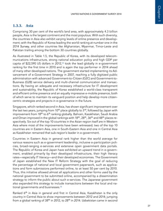   27 
Chapter1
UNITED NATIONS E-GOVERNMENT SURVEY 2014
1.3.3. Asia
Comprising 30 per cent of the world’s land area, with approximately 4.3 billion
people, Asia is the largest continent and the most populous. With such diversity,
the countries in Asia also exhibit varying levels of online presence and develop-
ment; with the Republic of Korea leading the world ranking at number one in the
2014 Survey, and other countries like Afghanistan, Myanmar, Timor-Leste and
Pakistan trailing among the bottom 30 countries globally.
As illustrated in Table 1.5, the Republic of Korea, with its developed telecom-
munications infrastructure, strong national education policy and high GDP per
capita of $22,590 US dollars in 2012,12 took the lead globally in e-government
ranking for the first time in 2010 and is again the top performer in 2014 ahead
of many other developed nations. The government started implementing its Ad-
vancement of e-Government Strategy in 2007, reaching a fully digitized public
administration with advanced Government-to-Citizen (G2C) and Government-to-
Business (G2B) service delivery and multi-channel communication and transac-
tions. By having an adequate and necessary infrastructure for IT development
and sustainability, the Republic of Korea established a world-class transparent
and efficient online presence and an equally impressive e-mobile presence, both
of which serve to maintain its vanguard position and help develop more citizen-
centric strategies and projects in e-governance in the future.
Singapore, which ranked second in Asia, has shown significant improvement over
the last two years, jumping from 10th
place globally to 3rd
, followed by Japan with
improvement from 18th
to 6th
ranking globally. Bahrain, Kazakhstan, Saudi Arabia
and Oman improved in the global rankings with 18th
, 28th
, 36th
and 48th
places re-
spectively. Six out of the top 10 countries in the Asian region itself are in Western
Asia where most of the improvements have been witnessed; two of the top 10
countries are in Eastern Asia, one in South-Eastern Asia and one in Central Asia
as Kazakhstan remained that sub-region’s leader in e-government.
Countries in Eastern Asia in general rank higher than the world average for
various reasons such as e-government leadership, inclusive e-participation poli-
cies, broad-ranging e-services and extensive open government data portals.
The Republic of Korea and Japan have exhibited an upward trend in e-govern-
ment, enabled primarily by their developed infrastructure, their high literacy
rates—especially IT literacy—and their developed economies. The Government
of Japan established the New IT Reform Strategy with the goal of reducing
the percentage of national and local government paperwork, such as applica-
tions and form submissions performed online, to at least 50 per cent by 2010.
Thus, this initiative allowed almost all applications and other forms used by the
national government to be submitted online, accompanied by a dissemination
strategy to inform the public about such e-services. The Japanese government
also expanded this strategy to include transactions between the local and na-
tional governments and businesses.13
Ranked 6th
in Asia in general and first in Central Asia, Kazakhstan is the only
country in Central Asia to show improvements between 2012 and 2014; jumping
from a global ranking of 38th
in 2012, to 28th
in 2014. Uzbekistan came in second
 