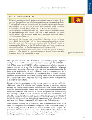   29 
Chapter1
UNITED NATIONS E-GOVERNMENT SURVEY 2014
The e-government leader in South-Eastern Asia remains Singapore. Singapore’s
small population and land area, accompanied by a very high HDI of 0.89514 and
high GNI per capita (U.S. $47,210)15—allow the government sufficient resources to
develop its online portal and offer its citizens, businesses and visitors, advanced
e-services and extensive information; thus creating a one-stop-shop service de-
livery portal. Additionally, the high mobile and smartphone penetration rate in
Singapore enables the government to provide e-access to citizens through a
seamless “mGovernment” application, allowing faster, easier and more conveni-
ent use of available online resources; especially accessing forms and conducting
G2C and G2B transactions.
Singapore has also developed a multi-agency programme led by the Ministry
of Finance called ACE (Alliance for Corporate Excellence), grouping together
systems and operation environments for human resources, finance and procure-
ment into a common shared system. This enables government entities to share
knowledge, data and best practices in a more straightforward and timely way,
thus creating a cost-efficient G2G interactive flow that produces economic ben-
efits. The financial and human cost savings of the ACE programme will not only
benefit the government, but also citizens, by providing time-efficient and cost-
saving services that are only possible with appropriate IT development.
Israel ranks 17th
globally and 1st
in Western Asia. The Israeli government portal
offers services geared towards citizens, the private sector and tourists wishing to
visit the country, as well as students and members of the Jewish Diaspora. The
portal also offers online forms and a forum for G2C and C2G interaction and dis-
cussions; many online payments can be made through the portal and a section
teaching simple Hebrew phrases can be found on the main page.
Box 1.4.  Sri Lanka’s One for All
Sri Lanka’s e-government policies have been geared towards including all seg-
ments of the population and offering services to everyone, regardless of their
IT literacy levels or access to the internet. With mobile usage rates in the coun-
try exceeding 100 per cent and even the poorest people today having cell
phones, albeit basic, Sri Lanka offers many m-government services.
The Government Information Center (GIC) is now providing more than 65 on-
line services through basic phones calls, such as train schedules, job oppor-
tunities abroad, flight schedules, exam results, economic indicators, medical
services and contact details.
Even though the IT literacy rates jumped from 9.7 per cent in 2004 to 40 per
cent in 2012, the numbers are still not high enough to allow maximum utiliza-
tion of the e-services the government provides. With the GIC, all-inclusive e-
services can be delivered to the rich and poor alike and hence everyone can
become a beneficiary of the digital advancement in government.
This new policy of inclusiveness and outreach towards the general population
helped Sri Lanka improve in e-government service delivery and to jump from
115th rank in EGDI in 2012 to 74th in 2014.
Source:	http://www.gic.gov.
lk/
 
