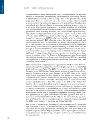  32 
Chapter1
CHAPTER 1 • WORLD E-GOVERNMENT RANKINGS
E-government and online service delivery are increasingly seen in the region as
a means to reduce costs while providing better and more user-friendly services
to citizens and businesses, as well as being a part of the governments’ efforts
to go green. There is a renewed focus on the impact and cost-effectiveness of
e-government in the region with countries such as the United Kingdom, the
Netherlands and Denmark having implemented ambitious e-government ef-
ficiency and effectiveness programmes. The United Kingdom has embarked
on a number of high profile initiatives to reduce the upfront expenditure on e-
government whilst increasing its impact. The country makes ‘digital efficiency’
calculations and has established a Government Digital Service, a new team
within the Cabinet Office tasked with transforming government digital services
through an investment of US $113 million per year to be offset by multiple sav-
ings, such as saving US $5.9 billion by cutting the costs of paying work and
pension benefits online. The Netherlands has already met the ambitious goal it
set in 2004 to reduce the country’s overall administrative costs by 25 per cent
and is aiming for a further overall government saving of US $1.8 billion by 2018
through an e-government enabled whole-of-government approach. An impor-
tant element of the e-government programme of the Netherlands is the Digital
by Default strategy designed to move as many services to citizens and busi-
nesses as possible online. The Digital by Default approach was also adopted
by the United Kingdom in its Government Digital Strategy 2012 and is guided
by the principle of redesigning online services to make them more direct and
convenient for all citizens.19
At the regional level, Europe focuses its e-government efforts to tackle the finan-
cial crisis through the European Commission’s Digital Agenda for Europe (DAE)
and the eGovernment Action Plan 2015. The e-government strategies of the 28
European Union (EU) Member States, as well as to some extent those of non-
Member States in the region, are influenced by the DAE pillars of the digital
single market, interoperability and standards, trust and security, fast and ultra-
fast Internet access, research and innovation, enhancing digital literacy, skills and
inclusion and ICT-enabled benefits for EU society, as well as seven additional key
areas unveiled at the end of 2012. The success of the DAE and the Action Plan
(see Box 1.5) can be attributed to a long-term approach to e-government devel-
opment, embedding it into wider socio-economic development frameworks and
not seeing e-government as a stand-alone nor primarily technical activity. Also
important is the voluntary commitment of the EU countries to work together in
a mutually supportive form of cooperative competition in moving towards com-
mon goals through the Open Method of Coordination approach. With their fo-
cused e-government efforts through the DAE and the Action Plan, the EU coun-
tries rank high in the e-Government Development Index with 15 countries out of
the 28 EU countries being in the global top 30 (see Table 1.8).
As a pioneer of e-government, the usage of online services in the EU is relatively
high. The target for the EU as set out in the DAE is that 50 per cent of the adult
population will be using e-government services by 2015. This goal is well on its
way to being achieved with 46 per cent of EU citizens reporting their use of on-
line public services, citing flexibility, saving time and money and simplification as
the main benefits.
 