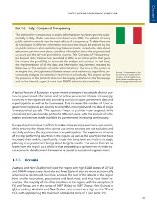   35 
Chapter1
UNITED NATIONS E-GOVERNMENT SURVEY 2014
A typical feature of European e-government strategies is to provide distinct por-
tals on government information and on online services for citizens. Increasingly,
countries in the region are also providing portals on open government data and
e-participation as well as for businesses. This increases the number of ‘core’ e-
government websites per country to a handful, moving beyond the idea of single
‘one-stop-shop’ portals. This approach helps to provide more targeted, while
connected and user-friendly portals to different users, with the amount of infor-
mation and services made available by governments increasing continuously.
Europe should continue its efforts to make online services ever more user-centric,
while ensuring that those who cannot use online services are not excluded and
also fully embrace the opportunities of e-participation. The experience of some
of the top performing countries in the region, as well as the countries that have
improved their ranking significantly, shows that long-term and holistic strategic
planning in e-government brings about tangible results. The lesson that can be
learnt from the region as a whole is that embedding e-government in wider so-
cio-economic development frameworks is crucial to successful e-government.
1.3.5. Oceania
Australia and New Zealand still lead the region with high EGDI scores of 0.9103
and 0.8644 respectively. Australia and New Zealand also are more economically
advanced as developed countries; whereas the rest of the islands in the region
have smaller economies, populations and land mass; and thus have fewer re-
sources. The majority of the other countries in the region, with the exception of
Fiji and Tonga, are in the range of 108th
(Palau) to 188th
(Papua New Guinea) in
global ranking. Australia and New Zealand also scored very high on the TII and
HCI, both approaching the maximum normalized score of 1 (see Table 1.9).
Box 1.6.  Italy: Compass of Transparency
The demand for transparency in public administration has been growing expo-
nentially in Italy. Under new laws introduced since 2009, the website of every
public administration is now the main vehicle of transparency. To date there are
42 typologies of different information and data that should be present by law
on public administration websites (e.g. balance sheets, consultants, data about
executives, performance plans, complete information about the organizational
structure and the services provided to citizens). The ‘Compass of Transparency’
(La Bussola della Trasparenza), launched in 2012, is an online portal that gives
the citizens the possibility to automatically analyze and monitor, in real time,
the implementation of all the data and information requirements imposed by
Italian law on the websites of public administrations. The core of the system is
an engine that, through many software sensors and mathematic algorithms, au-
tomatically analyzes the websites in real-time or periodically. The engine verifies
the presence of the contents that must be legally published on the homepage
and on the internal pages of more than 10,000 administration websites.
Source:	 Government of Ita-
ly, Ministry of Public Admin-
istration and Simplification,
http://www.magellanopa.it/
bussola/page/overview.html
 