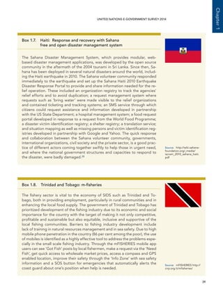   39 
Chapter1
UNITED NATIONS E-GOVERNMENT SURVEY 2014
Box 1.7. Haiti:  Response and recovery with Sahana
free and open disaster management system
The Sahana Disaster Management System, which provides modular, web-
based disaster management applications, was developed by the open source
community in the aftermath of the 2004 tsunami in Sri Lanka. Since then, Sa-
hana has been deployed in several natural disasters around the world, includ-
ing the Haiti earthquake in 2010. The Sahana volunteer community responded
immediately to the earthquake and set up the Sahana Haiti 2010 Earthquake
Disaster Response Portal to provide and share information needed for the re-
lief operation. These included an organization registry to track the agencies’
relief efforts and to avoid duplication; a request management system where
requests such as ‘bring water’ were made visible to the relief organizations
and contained ticketing and tracking systems; an SMS service through which
citizens could request assistance and information developed in partnership
with the US State Department; a hospital management system; a food request
portal developed in response to a request from the World Food Programme;
a disaster victim identification registry; a shelter registry; a translation service;
and situation mapping as well as missing persons and victim identification reg-
istries developed in partnership with Google and Yahoo. The quick response
and collaboration between the Sahana volunteer community, governments,
international organizations, civil society and the private sector, is a good prac-
tice of different actors coming together swiftly to help those in urgent need,
and where the national government structures and capacities to respond to
the disaster, were badly damaged.28
Source:	http://wiki.sahana-
foundation.org/_media/
iscram_2010_sahana_haiti.
pdf
Box 1.8.  Trinidad and Tobago: m-fisheries
The fishery sector is vital to the economy of SIDS such as Trinidad and To-
bago, both in providing employment, particularly in rural communities and in
enhancing the local food supply. The government of Trinidad and Tobago has
prioritized development of the fishing industry due to its economic and social
importance for the country with the target of making it not only competitive,
profitable and sustainable but also equitable, inclusive and supportive of the
local fishing communities. Barriers to fishing industry development include
lack of training in natural resources management and in sea safety. Due to high
mobile phone penetration in the country (86 per cent among the poor), the use
of mobiles is identified as a highly effective tool to address the problems espe-
cially in the small scale fishing industry. Through the mFISHERIES mobile app
users can see ‘Got Fish’ posts by local fishermen, make a request via the ‘Need
Fish’, get quick access to wholesale market prices, access a compass and GPS
enabled location, improve their safety through the ‘Info Zone’ with sea safety
information and a SOS button for emergencies that automatically alerts the
coast guard about one’s position when help is needed.
Source:	 mFISHERIES http://
cirp.org.tt/mfisheries/ 
 