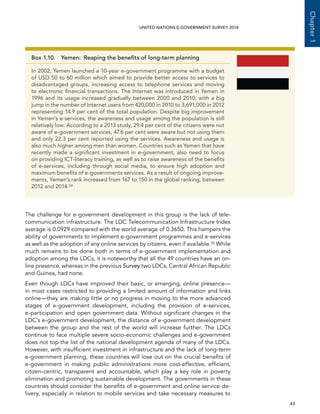   43 
Chapter1
UNITED NATIONS E-GOVERNMENT SURVEY 2014
The challenge for e-government development in this group is the lack of tele-
communication infrastructure. The LDC Telecommunication Infrastructure Index
average is 0.0929 compared with the world average of 0.3650. This hampers the
ability of governments to implement e-government programmes and e-services
as well as the adoption of any online services by citizens, even if available.35 While
much remains to be done both in terms of e-government implementation and
adoption among the LDCs, it is noteworthy that all the 49 countries have an on-
line presence, whereas in the previous Survey two LDCs, Central African Republic
and Guinea, had none.
Even though LDCs have improved their basic, or emerging, online presence—
in most cases restricted to providing a limited amount of information and links
online—they are making little or no progress in moving to the more advanced
stages of e-government development, including the provision of e-services,
e-participation and open government data. Without significant changes in the
LDC’s e-government development, the distance of e-government development
between the group and the rest of the world will increase further. The LDCs
continue to face multiple severe socio-economic challenges and e-government
does not top the list of the national development agenda of many of the LDCs.
However, with insufficient investment in infrastructure and the lack of long-term
e-government planning, these countries will lose out on the crucial benefits of
e-government in making public administrations more cost-effective, efficient,
citizen-centric, transparent and accountable, which play a key role in poverty
elimination and promoting sustainable development. The governments in these
countries should consider the benefits of e-government and online service de-
livery, especially in relation to mobile services and take necessary measures to
Box 1.10.  Yemen:  Reaping the benefits of long-term planning
In 2002, Yemen launched a 10-year e-government programme with a budget
of USD 50 to 60 million which aimed to provide better access to services to
disadvantaged groups, increasing access to telephone services and moving
to electronic financial transactions. The Internet was introduced in Yemen in
1996 and its usage increased gradually between 2000 and 2010, with a big
jump in the number of Internet users from 420,000 in 2010 to 3,691,000 in 2012
representing 14.9 per cent of the total population. Despite big improvement
in Yemen’s e-services, the awareness and usage among the population is still
relatively low. According to a 2013 study, 29.4 per cent of the citizens were not
aware of e-government services, 47.6 per cent were aware but not using them
and only 22.3 per cent reported using the services. Awareness and usage is
also much higher among men than women. Countries such as Yemen that have
recently made a significant investment in e-government, also need to focus
on providing ICT-literacy training, as well as to raise awareness of the benefits
of e-services, including through social media, to ensure high adoption and
maximum benefits of e-governments services. As a result of ongoing improve-
ments, Yemen’s rank increased from 167 to 150 in the global ranking, between
2012 and 2014.34
 