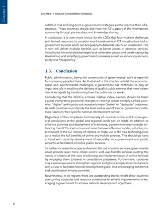  44 
Chapter1
CHAPTER 1 • WORLD E-GOVERNMENT RANKINGS
establish mid and long-term e-government strategies and to improve their infra-
structure. These countries should also have the full support of the international
community through partnerships and knowledge sharing.
In conclusion, it is even more critical for the LDCs that face multiple challenges
with limited resources, to consider smart investments in ICT infrastructure and e-
government services which can bring about substantial returns on investment. This
in turn will deliver multiple benefits such as better access to essential services,
including to the most disadvantaged and vulnerable groups and create savings by
streamlining and simplifying government processes as well as enhancing account-
ability and transparency.
1.5. Conclusion
Public administration, being the cornerstone of governments’ work is essential
for improving peoples’ lives. As illustrated in this chapter, amidst the economic,
social and environmental challenges, e-government has continued to play an
important role in enabling the delivery of quality public services that meet citizen
needs and goals by transforming how the public sector works.
Considering that the EGDI is a broad relative index, caution should be taken
against interpreting positional changes in rankings across similarly ranked coun-
tries. ‘Higher’ rankings do not necessarily mean ‘better’ or “desirable” outcomes.
As such countries must decide the level and extent of their e- government initia-
tives based on their specific national development context.
Regardless of the complexity and diversity of countries in the world, some gen-
eral conclusions at the global and regional levels can be made. In addition to
effective planning and deployment of e-services, governments may consider en-
hancing their ICT infrastructure and raise the level of human capital, including im-
provement of the ICT literacy of citizens, to make use of the new technologies so
as to realize the full benefits of online and mobile services. This should go hand
in hand with capacity development of leadership in e-government and public
servants as facilitators of online public services.
To further increase the scope and extend the use of online services, governments
could provide even more citizen-centric and user-friendly services putting the
needs of citizens at the core of planning and implementation of online services
by engaging them (citizens) in consultative processes. Furthermore, countries
may explore avenues to strengthen regional and global cooperation mechanisms
with a view to facilitate national development goals, thus encouraging coherence
and coordination among countries.
Nevertheless, in all regions there are outstanding stories which show countries
overcoming obstacles and resource constraints to achieve improvements in lev-
eraging e-government to achieve national development objectives.
 