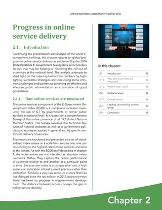 In this chapter:
Chapter 2
UNITED NATIONS E-GOVERNMENT SURVEY 2014
2.1. Introduction 45
2.1.1.
How online services are
measured
45
2.1.2. What’s new in 2014? 46
2.2. Global analysis 46
2.2.1. Overall results 46
2.3.
Leading countries by income
group
53
2.4. Conclusion 58
Progress in online
service delivery
2.1. Introduction
Continuing the presentation and analysis of the world e-
government rankings, this chapter reports on global pro-
gress in online service delivery as evidenced by the 2014
United Nations E-Government Survey data and considers
factors that may be helping or hindering the roll-out of
e-services at the national level. The analysis attempts to
shed light on the meaning behind the numbers by high-
lighting successful strategies and discussing some com-
mon challenges and barriers to achieving an efficient and
effective public administration as a condition of good
governance.
2.1.1. How online services are measured
The online services component of the E-Government De-
velopment Index (EGDI) is a composite indicator meas-
uring the use of ICT by governments to deliver public
services at national level. It is based on a comprehensive
Survey of the online presence of all 193 United Nations
Member States. The Survey assesses the technical fea-
tures of national websites as well as e-government poli-
cies and strategies applied in general and by specific sec-
tors for delivery of services.
The results are tabulated and presented as a set of stand-
ardized index values on a scale from zero to one, one cor-
responding to the highest rated online services and zero
to the lowest. As with the EGDI itself described in chapter
1, the index values are not intended as absolute meas-
urements. Rather, they capture the online performance
of countries relative to one another at a particular point
in time. Because the index is a comparative tool, a high
score is an indication of best current practice rather than
perfection. Similarly a very low score, or a score that has
not changed since the last edition in 2012, does not mean
there has been no progress in e-government develop-
ment. The distance between scores conveys the gap in
online service delivery.
 