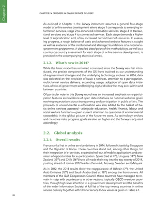  46 
Chapter2
CHAPTER 2 • Progress In Online Service Delivery
As outlined in Chapter 1, the Survey instrument assumes a general four-stage
model of online service development where stage 1 corresponds to emerging in-
formation services, stage 2 to enhanced information services, stage 3 to transac-
tional services and stage 4 to connected services. Each stage demands a higher
level of sophistication and, often, increased commitment of resources. In assess-
ing progress, a rough balance of basic and advanced website features is sought
as well as evidence of the institutional and strategic foundations of a national e-
government programme. A detailed description of the methodology, as well as a
country-by-country assessment for each stage of online service development, is
provided in the accompanying statistical annex.
2.1.2. What’s new in 2014?
While the basic model has remained consistent since the Survey was first intro-
duced, the precise components of the OSI have evolved as our understanding
of e-government changes and the underlying technology evolves. In 2014, data
was collected on the provision of basic e-services, attention to e-participation,
multichannel service delivery, expanding usage, adoption of open data initia-
tives, whole-of-government and bridging digital divides that may exist within and
between countries.
Of particular note in this Survey round was an increased emphasis on e-partici-
pation features and evidence of open data initiatives on national websites given
evolving expectations about transparency and participation in public affairs. The
provision of environmental e-information was also added to the basket of ba-
sic online services assessed—alongside education, health, finance, labour and
social welfare functions—given current attention to questions of environmental
stewardship in the global picture of the future we want. As technology evolves
and countries make progress, goals are also set higher and the Survey is adjusted
accordingly.
2.2. Global analysis
2.2.1. Overall results
France ranks first in online service delivery in 2014, followed closely by Singapore
and the Republic of Korea. These countries stand out, among other things, for
their integration of e-services, expanded roll-out of mobile applications and pro-
vision of opportunities for e-participation. Spain (tied at 4th
), Uruguay (14th
), New
Zealand (15th
) and Chile (16th
) have all made their way into the top twenty of 2014,
pushing ahead of former 2012 leaders Denmark, Norway, Sweden and Malaysia.
As in 2012, the 2014 results show the reappearance of Bahrain (7th
), the United
Arab Emirates (12th
) and Saudi Arabia (tied at 18th
) among the frontrunners. All
members of the Gulf Cooperation Council, these countries have managed to re-
main in step with counterparts in other regions, typically OECD member coun-
tries, through high-level attention to e-government development and the benefits
of the wider Information Society. A full list of the top twenty countries in online
service delivery together with Online Service Index values is given in Table 2.1.
 