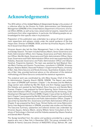   v 
UNITED NATIONS E-GOVERNMENT SURVEY 2014
Acknowledgements
The 2014 edition of the United Nations E-Government Survey is the product of
a collective effort by the Division for Public Administration and Development
Management (DPADM) of the United Nations Department of Economic and So-
cial Affairs (DESA), as well as by many valued external experts, researchers and
contributors from other organizations. In particular, the following people are ac-
knowledged for their specific roles in its production.
Preparation of the publication was undertaken by a group of senior e-govern-
ment researchers and advisers initially under the overall guidance of the late
Haiyan Qian, Director of DPADM, DESA, and then by Vincenzo Aquaro, Chief of
the E-Government Branch (EGB).
Vincenzo Aquaro also led the Data Management Team in the data collection
and Survey research. The team included Adriana Alberti, Senior Governance and
Public Administration Officer; Anni Haataja, Governance and Public Administra-
tion Officer; Wai Min Kwok, Governance and Public Administration Officer; Deniz
Susar, Governance and Public Administration Officer and it was supported by Elie
Hobeika, Associate Governance and Public Administration Officer and Oksana
Yarashuk, Programme Assistant. The team was assisted by Said Maalouf, Dan-
iela Marin Puentes and Quentin Tourancheau, consultants in DPADM. Vincenzo
Aquaro, Roberto Bellotti, Associate Professor in Experimental Physics, University
of Bari, Italy; Elena Garuccio and Nicola Amoroso, Quantitative Analysts, Univer-
sity of Bari, Italy, provided technical advice on the refinement of the statistical
methodology and Elena Garuccio conducted the statistical regressions.
The analytical work was coordinated by John-Mary Kauzya, Chief of the Pub-
lic Administration Capacity Branch (PACB), DPADM. The Report was written
by a team of DPADM staff members. Chapter 1, the Annexes and the Method-
ology section were drafted by Wai Min Kwok and Anni Haataja supported by
Elie Hobeika and assisted by Said Maalouf, Elena Garuccio and Daniela Marin
Puentes. Chapter 2 was prepared by Patrick Spearing, Senior Governance and
Public Administration Officer; Chapter 3 was authored by Elia Armstrong, Chief,
Development Management Branch (DMB); Chapter 4 was written by Adriana Al-
berti; Chapter 5 was prepared by Wai Min Kwok while Chapter 6 was authored by
Seema Hafeez, Senior Governance and Public Administration Officer. Chapter 7
was written by Seok-Ran Kim, Governance and Public Administration Officer and
Chapter 8 was prepared by Deniz Susar. Richard Kerby and Jonas Rabinovitch,
Senior Inter-Regional Advisers in DPADM, provided case studies and field data.
The Executive Summary, substantive and editorial revision was undertaken by
Vincenzo Aquaro, Adriana Alberti, Jeremy Millard, Senior Consultant at the In-
stitute of Technology in Denmark and Elie Hobeika assisted by Oksana Yarashuk
and Daniela Marin Puentes.
The Survey benefited from the advice and guidance provided by a group of
experts who met in New York in December 2012. The group consisted of Mr.
Abdulla Al Hamid, Executive Director of INVESTATE Group, Bahrain; Mr. José
 