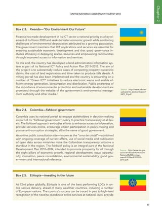   57 
Chapter2
UNITED NATIONS E-GOVERNMENT SURVEY 2014
Box 2.3.  Rwanda—“Our Environment Our Future”
Rwanda has made development of its ICT sector a national priority as a key el-
ement of its Vision 2020 and seeks to foster economic growth while combating
challenges of environmental degradation attributed to a growing population.
The government maintains that ICT applications and services are essential for
ensuring sustainable economic development and that good governance in-
cludes efficiency in deploying scarce resources and empowering communities
through improved access to information and services.
To this end, the country has developed a land administration information sys-
tem as part of its National ICT Policy and Action Plan 2011–2015. The aim of
the project is to substantially reduce cases of competing property ownership
claims, the cost of land registration and time taken to produce title deeds. A
mining portal has also been implemented and the country is embarking on a
number of “Green ICT” initiatives to reduce electronic waste and enable ef-
ficient energy generation, consumption and distribution. Public awareness of
the importance of environmental protection and sustainable development are
promoted through the website of the government’s environmental manage-
ment authority and other media.3
Source:	http://www.rdb.rw/
uploads/tx_sbdownloader/
NICI_III.pdf
Box 2.4. Colombia—fishbowl government
Colombia uses its national portal to engage stakeholders in decision-making
as part of its fishbowl government policy to practice transparency at all lev-
els. The fishbowl approach embodies efforts to enhance access to information,
provide services online, encourage citizen participation in policy-making and
pursue anti-corruption strategies, all in the name of good government.
An online public consultation site—known as the “urna de cristal”—combined
with ongoing coverage of current affairs, use of social media and publication
of open data across ministries make the Colombian transparency initiative a
standout in the region. The fishbowl policy is an integral part of the National
Development Plan 2010–2014, intended to promote prosperity for all through
the eight pillars of economic growth, regional development, equal opportu-
nity, innovation, peace consolidation, environmental sustainability, good gov-
ernment and international relevance.
Source:	http://www.irc.gov.
co/irc/en/fiscalinformation/
National%20Develop-
ment%20Plan%202011-
2014.pdf.
Box 2.5.  Ethiopia—investing in the future
At 72nd place globally, Ethiopia is one of the best performing LDCs in on-
line service delivery, ahead of many wealthier countries, including a number
of European nations. The country’s success can be traced in part to high-level
recognition of the need to coordinate online services at national level, provide
 
