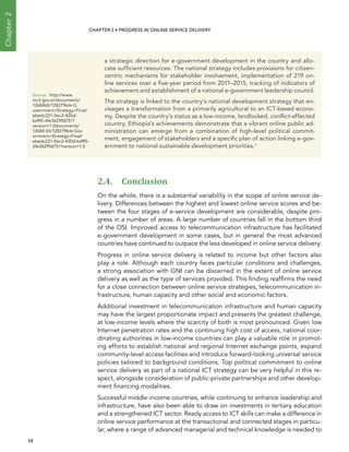  58 
Chapter2
CHAPTER 2 • Progress In Online Service Delivery
2.4. Conclusion
On the whole, there is a substantial variability in the scope of online service de-
livery. Differences between the highest and lowest online service scores and be-
tween the four stages of e-service development are considerable, despite pro-
gress in a number of areas. A large number of countries fall in the bottom third
of the OSI. Improved access to telecommunication infrastructure has facilitated
e-government development in some cases, but in general the most advanced
countries have continued to outpace the less developed in online service delivery.
Progress in online service delivery is related to income but other factors also
play a role. Although each country faces particular conditions and challenges,
a strong association with GNI can be discerned in the extent of online service
delivery as well as the type of services provided. This finding reaffirms the need
for a close connection between online service strategies, telecommunication in-
frastructure, human capacity and other social and economic factors.
Additional investment in telecommunication infrastructure and human capacity
may have the largest proportionate impact and presents the greatest challenge,
at low-income levels where the scarcity of both is most pronounced. Given low
Internet penetration rates and the continuing high cost of access, national coor-
dinating authorities in low-income countries can play a valuable role in promot-
ing efforts to establish national and regional Internet exchange points, expand
community-level access facilities and introduce forward-looking universal service
policies tailored to background conditions. Top political commitment to online
service delivery as part of a national ICT strategy can be very helpful in this re-
spect, alongside consideration of public-private partnerships and other develop-
ment financing modalities.
Successful middle-income countries, while continuing to enhance leadership and
infrastructure, have also been able to draw on investments in tertiary education
and a strengthened ICT sector. Ready access to ICT skills can make a difference in
online service performance at the transactional and connected stages in particu-
lar, where a range of advanced managerial and technical knowledge is needed to
a strategic direction for e-government development in the country and allo-
cate sufficient resources. The national strategy includes provisions for citizen-
centric mechanisms for stakeholder involvement, implementation of 219 on-
line services over a five-year period from 2011–2015, tracking of indicators of
achievement and establishment of a national e-government leadership council.
The strategy is linked to the country’s national development strategy that en-
visages a transformation from a primarily agricultural to an ICT-based econo-
my. Despite the country’s status as a low-income, landlocked, conflict-affected
country, Ethiopia’s achievements demonstrate that a vibrant online public ad-
ministration can emerge from a combination of high-level political commit-
ment, engagement of stakeholders and a specific plan of action linking e-gov-
ernment to national sustainable development priorities.4
Source:	http://www.
mcit.gov.et/documents/
1268465/1282796/e-G
overnment+Strategy+Final/
ebedc221-0ec2-420d-
bd90-dfe362956751?
version=1.0documents/
12684 65/1282796/e-Gov
ernment+Strategy+Final/
ebedc221-0ec2-420d-bd90-
dfe362956751?version=1.0
 