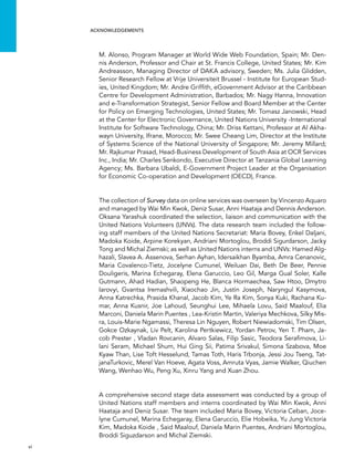  vi 
acknowledgements
M. Alonso, Program Manager at World Wide Web Foundation, Spain; Mr. Den-
nis Anderson, Professor and Chair at St. Francis College, United States; Mr. Kim
Andreasson, Managing Director of DAKA advisory, Sweden; Ms. Julia Glidden,
Senior Research Fellow at Vrije Universiteit Brussel - Institute for European Stud-
ies, United Kingdom; Mr. Andre Griffith, eGovernment Advisor at the Caribbean
Centre for Development Administration, Barbados; Mr. Nagy Hanna, Innovation
and e-Transformation Strategist, Senior Fellow and Board Member at the Center
for Policy on Emerging Technologies, United States; Mr. Tomasz Janowski, Head
at the Center for Electronic Governance, United Nations University -International
Institute for Software Technology, China; Mr. Driss Kettani, Professor at Al Akha-
wayn University, Ifrane, Morocco; Mr. Swee Cheang Lim, Director at the Institute
of Systems Science of the National University of Singapore; Mr. Jeremy Millard;
Mr. Rajkumar Prasad, Head-Business Development of South Asia at OCR Services
Inc., India; Mr. Charles Senkondo, Executive Director at Tanzania Global Learning
Agency; Ms. Barbara Ubaldi, E-Government Project Leader at the Organisation
for Economic Co-operation and Development (OECD), France.
The collection of Survey data on online services was overseen by Vincenzo Aquaro
and managed by Wai Min Kwok, Deniz Susar, Anni Haataja and Dennis Anderson.
Oksana Yarashuk coordinated the selection, liaison and communication with the
United Nations Volunteers (UNVs). The data research team included the follow-
ing staff members of the United Nations Secretariat: Maria Bovey, Enkel Daljani,
Madoka Koide, Arpine Korekyan, Andriani Mortoglou, Broddi Sigurdarson, Jacky
Tong and Michal Ziemski; as well as United Nations interns and UNVs: Hamed Alg-
hazali, Slavea A. Assenova, Serhan Ayhan, Idersaikhan Byamba, Amra Cenanovic,
Maria Covalenco-Tietz, Jocelyne Cumunel, Weiluan Dai, Beth De Beer, Pennie
Douligeris, Marina Echegaray, Elena Garuccio, Leo Gil, Marga Gual Soler, Kalle
Gutmann, Ahad Hadian, Shaopeng He, Blanca Hormaechea, Saw Htoo, Dmytro
Iarovyi, Gvantsa Iremashvili, Xiaochao Jin, Justin Joseph, Naryngul Kasymova,
Anna Katrechka, Prasida Khanal, Jacob Kim, Ye Ra Kim, Sonya Kuki, Rachana Ku-
mar, Anna Kusnir, Joe Lahoud, Seunghui Lee, Mihaela Lovu, Said Maalouf, Elia
Marconi, Daniela Marin Puentes , Lea-Kristin Martin, Valeriya Mechkova, Silky Mis-
ra, Louis-Marie Ngamassi, Theresa Lin Nguyen, Robert Niewiadomski, Tim Olsen,
Gokce Ozkaynak, Liv Pelt, Karolina Pertkiewicz, Yordan Petrov, Yen T. Pham, Ja-
cob Prester , Vladan Rovcanin, Alvaro Salas, Filip Sasic, Teodora Serafimova, Li-
lani Seram, Michael Shum, Hui Ging Sii, Patima Srivakul, Simona Szabova, Moe
Kyaw Than, Lise Toft Hesselund, Tamas Toth, Haris Trbonja, Jessi Jou Tseng, Tat-
janaTurkovic, Merel Van Hoeve, Agata Voss, Amruta Vyas, Jamie Walker, Qiuchen
Wang, Wenhao Wu, Peng Xu, Xinru Yang and Xuan Zhou.
A comprehensive second stage data assessment was conducted by a group of
United Nations staff members and interns coordinated by Wai Min Kwok, Anni
Haataja and Deniz Susar. The team included Maria Bovey, Victoria Ceban, Joce-
lyne Cumunel, Marina Echegaray, Elena Garuccio, Elie Hobeika, Yu Jung Victoria
Kim, Madoka Koide , Said Maalouf, Daniela Marin Puentes, Andriani Mortoglou,
Broddi Siguzdarson and Michal Ziemski.
 