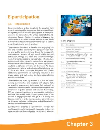 Chapter 3
In this chapter:
3.1. Introduction 61
3.1.1.
International development
agenda and the World
Information Society
62
3.2.
Assessing e-participation:  what
is included in the 2014 Survey?
63
3.3. Global and regional ranking 64
3.4.
Trends by levels and sectors
of e-participation
66
3.4.1. E-information 67
3.4.2. E-consultation 68
3.4.3. E-decision-making 72
3.5.
The potential of e-participation
for sustainable development:
opportunities and challenges
72
3.5.1.
Enabling environment for
e-participation
72
3.5.2. Readiness for e-participation 73
3.6. Conclusion 73
E-participation
3.1. Introduction
Governments have a duty to uphold the peoples’ right
to participate in public governance. At the national level,
the right to political and civic participation is often guar-
anteed in the constitution. The United Nations Public Ad-
ministration Country Studies, including a Survey of the
constitutions of all United Nations Member States, found
that more than 150 countries enshrine the right of citizens
to participate in one form or another.1
Governments also stand to benefit from engaging citi-
zens and non-state actors in public policy decision-mak-
ing and public service delivery. Given the increasingly
interconnected systems of agricultural production and
distribution, energy use, water and sanitation manage-
ment, financial transactions, transportation infrastructure
and communications networks, to mention a few, govern-
ments cannot afford—financially nor technically—to find
solutions to complex problems on their own. As issues
overlap across national and subnational jurisdictions, ge-
opolitical and social boundaries and public and private
institutions, governments are leveraging resources in the
private sector and civil society to share responsibilities
and accountabilities.
Governments are aided by modern ICTs that are trans-
forming their interface and relations with citizens. ICTs
are enabling governments to increase their outreach to
citizens and communities for determining their needs and
preferences in public policies and services. Conversely,
ICTs are empowering citizens to access public institutions
and have their voices heard. E-participation, then, is the
process of engaging citizens through ICTs in policy and
decision-making in order to make public administration
participatory, inclusive, collaborative and deliberative for
intrinsic and instrumental ends.
E-participation expands a government’s toolbox for
reaching out to and engaging with its people. It does not
replace traditional forms of public participation, whether
 