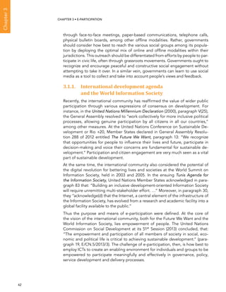  62 
Chapter3
CHAPTER 3 • E-participation
through face-to-face meetings, paper-based communications, telephone calls,
physical bulletin boards, among other offline modalities. Rather, governments
should consider how best to reach the various social groups among its popula-
tion by deploying the optimal mix of online and offline modalities within their
jurisdictions. This outreach should be differentiated from efforts by people to par-
ticipate in civic life, often through grassroots movements. Governments ought to
recognize and encourage peaceful and constructive social engagement without
attempting to take it over. In a similar vein, governments can learn to use social
media as a tool to collect and take into account people’s views and feedback.
3.1.1. International development agenda
and the World Information Society
Recently, the international community has reaffirmed the value of wider public
participation through various expressions of consensus on development. For
instance, in the United Nations Millennium Declaration (2000), paragraph V(25),
the General Assembly resolved to “work collectively for more inclusive political
processes, allowing genuine participation by all citizens in all our countries,”
among other measures. At the United Nations Conference on Sustainable De-
velopment or Rio +20, Member States declared in General Assembly Resolu-
tion 288 of 2012 entitled The Future We Want, paragraph 13: “We recognize
that opportunities for people to influence their lives and future, participate in
decision-making and voice their concerns are fundamental for sustainable de-
velopment.” Participation and citizen engagement are very much seen as a vital
part of sustainable development.
At the same time, the international community also considered the potential of
the digital revolution for bettering lives and societies at the World Summit on
Information Society, held in 2003 and 2005. In the ensuing Tunis Agenda for
the Information Society, United Nations Member States acknowledged in para-
graph 83 that: “Building an inclusive development-oriented Information Society
will require unremitting multi-stakeholder effort. …” Moreover, in paragraph 30,
they “acknowledge(d) that the Internet, a central element of the infrastructure of
the Information Society, has evolved from a research and academic facility into a
global facility available to the public.”
Thus the purpose and means of e-participation were defined. At the core of
the vision of the international community, both for the Future We Want and the
World Information Society, lies empowerment of people. The United Nations
Commission on Social Development at its 51st
Session (2013) concluded, that:
“The empowerment and participation of all members of society in social, eco-
nomic and political life is critical to achieving sustainable development.” (para-
graph 19, E/CN.5/2013/3). The challenge of e-participation, then, is how best to
employ ICTs to create an enabling environment for individuals and groups to be
empowered to participate meaningfully and effectively in governance, policy,
service development and delivery processes.
 