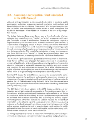   63 
Chapter3
UNITED NATIONS E-GOVERNMENT SURVEY 2014
3.2. Assessing e-participation: what is included
in the 2014 Survey?
Although civic participation is often equated with voting in elections, public
participation and citizen engagement extends to shaping public policies and
determining public service delivery. Governments' efforts to promote participa-
tion can benefit from considering the various models of public participation that
have been developed.2 These models can also serve as the basis of e-participa-
tion models.
The United Nations e-Government Survey uses a three-level model of e-par-
ticipation that moves from more “passive” to “active” engagement with peo-
ple. The model includes: 1) e-information that enables participation by provid-
ing citizens with public information and access to information upon demand, 2)
e-consultation by engaging people in deeper contributions to and deliberation
on public policies and services and 3) e-decision-making by empowering people
through co-design of policy options and co-production of service components
and delivery modalities. This model of e-participation is based on the assump-
tion that a shift from more “passive” to “active” engagement brings about true
people empowerment, a necessary condition for sustainable development.
This model of e-participation also gives tacit acknowledgement to two trends.
First, there is a shift in view of people from passive receivers of services to co-
creators of public value and contributors to community resilience. Second, the
daunting challenges of sustainable development—inclusive economic growth
that promotes full and productive employment for all while safeguarding the
fragile biosphere and mitigating the effects of climate change—require the con-
certed action of all governance partners to produce desired outcomes.
For the 2014 Survey, the United Nations expanded the assessment of e-partic-
ipation by reviewing the quality and usefulness of e-government programs for
the purpose of engaging people in public policy-making and implementation. In
general, the UN E-Government Survey deals with the facilities for the three levels
of e-participation (e-information/e-consultation/e-decision-making) rather than
actually measuring usage.
The 2014 Survey introduced updates to the 2012 Survey questions on e-par-
ticipation as well as introduced new questions. The updates ensured that in-
formation on whether up-to-date web tools were made available or not during
e-consultation and e-decision-making activities by government agencies could
be assessed. New questions addressed data publishing and sharing3 by gov-
ernment agencies. Other new features and updates included the availability of
information on the citizens’ rights to access government information, providing
outcome on feedback received from citizens concerning the improvement of its
online services, providing the tools in order to obtain public opinion for public
policy deliberation through social media, online polls, petition tools, voting tools,
online-bulletin boards and online discussion forums.
As in the past, the Survey started its assessment with the basic premise that gov-
ernments should provide archived information (e.g. policies, budget, legal docu-
 