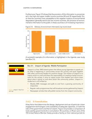  68 
Chapter3
CHAPTER 3 • E-participation
Furthermore, Figure 3.5 shows that the provision of this information is concentrat-
ed in the high and upper middle income countries (50 and 39 respectively). Giv-
en that the countries most susceptible to the negative impacts of environmental
degradation generally tend to be low income countries, the provision of environ-
mental e-information to the public in these countries is of increasing importance.6
A successful example of e-information is highlighted in the Uganda case study
(see Box 3.1).
3.4.2. E-Consultation
A key factor that determines the design, deployment and use of particular citizen
engagement technologies is the availability of adequate capacities, on both the
side of the government and that of citizens. Figure 3.6 provides a comparison of
tools used by governments for e-consultation. 95 countries, or 49 per cent, of the
193 United Nations Member States provide a facility on their national portals for
Box 3.1.  Ureport of Uganda:  Mobile Participation
Ureport is a free, SMS-based system that allows young Ugandans to speak out
on what is happening in communities across the country and work together
with other community leaders for positive change. The mission of Ureport is to
inspire action to unite and share the responsibility of creating a better environ-
ment for the society. It aims to inspire action from leaders and inform them
about what is going on and what action the community prefers. Ureport in-
cludes but is not limited to:
•• Weekly SMS messages and polls to and from a growing community of
Ureporters
•• Regular radio programmes that will broadcast stories gathered by Ureport
•• Newspaper articles that will publish stories from the Ureport community.
Source:	 Ureport: http://ure-
port.ug/
0
10
20
30
40
50
Low incomeLower middle incomeUpper middle incomeHigh income
NumberofCountries
50
39
30
13
Figure 3.5.  Delivery of environment information, by income level
 