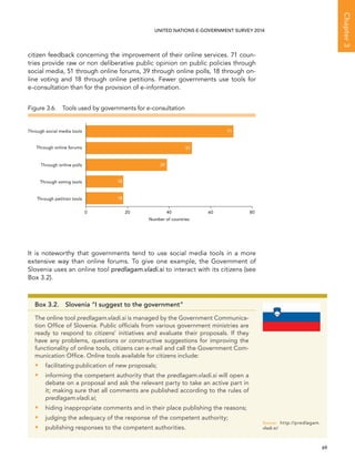   69 
Chapter3
UNITED NATIONS E-GOVERNMENT SURVEY 2014
citizen feedback concerning the improvement of their online services. 71 coun-
tries provide raw or non deliberative public opinion on public policies through
social media, 51 through online forums, 39 through online polls, 18 through on-
line voting and 18 through online petitions. Fewer governments use tools for
e-consultation than for the provision of e-information.
It is noteworthy that governments tend to use social media tools in a more
extensive way than online forums. To give one example, the Government of
Slovenia uses an online tool predlagam.vladi.si to interact with its citizens (see
Box 3.2).
Figure 3.6.  Tools used by governments for e-consultation
Through petition tools
Through voting tools
Through online polls
Through online forums
Through social media tools
0 20 40 60 80
71
51
39
18
18
Number of countries
Box 3.2.  Slovenia “I suggest to the government”
The online tool predlagam.vladi.si is managed by the Government Communica-
tion Office of Slovenia. Public officials from various government ministries are
ready to respond to citizens’ initiatives and evaluate their proposals. If they
have any problems, questions or constructive suggestions for improving the
functionality of online tools, citizens can e-mail and call the Government Com-
munication Office. Online tools available for citizens include:
•• facilitating publication of new proposals;
•• informing the competent authority that the predlagam.vladi.si will open a
debate on a proposal and ask the relevant party to take an active part in
it; making sure that all comments are published according to the rules of
predlagam.vladi.si;
•• hiding inappropriate comments and in their place publishing the reasons;
•• judging the adequacy of the response of the competent authority;
•• publishing responses to the competent authorities.
Source:	http://predlagam.
vladi.si/
 