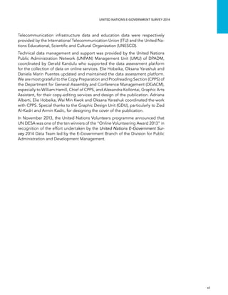   vii 
UNITED NATIONS E-GOVERNMENT SURVEY 2014
Telecommunication infrastructure data and education data were respectively
provided by the International Telecommunication Union (ITU) and the United Na-
tions Educational, Scientific and Cultural Organization (UNESCO).
Technical data management and support was provided by the United Nations
Public Administration Network (UNPAN) Management Unit (UMU) of DPADM,
coordinated by Gerald Kandulu who supported the data assessment platform
for the collection of data on online services. Elie Hobeika, Oksana Yarashuk and
Daniela Marin Puentes updated and maintained the data assessment platform.
We are most grateful to the Copy Preparation and Proofreading Section (CPPS) of
the Department for General Assembly and Conference Management (DGACM),
especially to William Hamill, Chief of CPPS, and Alexandra Kollontai, Graphic Arts
Assistant, for their copy-editing services and design of the publication. Adriana
Alberti, Elie Hobeika, Wai Min Kwok and Oksana Yarashuk coordinated the work
with CPPS. Special thanks to the Graphic Design Unit (GDU), particularly to Ziad
Al-Kadri and Armin Kadic, for designing the cover of the publication.
In November 2013, the United Nations Volunteers programme announced that
UN DESA was one of the ten winners of the “Online Volunteering Award 2013” in
recognition of the effort undertaken by the United Nations E-Government Sur-
vey 2014 Data Team led by the E-Government Branch of the Division for Public
Administration and Development Management.
 