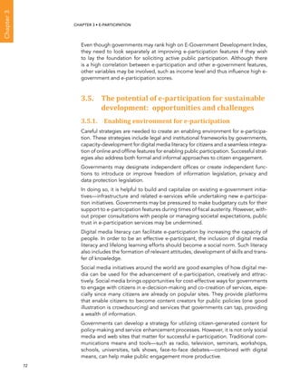  72 
Chapter3
CHAPTER 3 • E-participation
Even though governments may rank high on E-Government Development Index,
they need to look separately at improving e-participation features if they wish
to lay the foundation for soliciting active public participation. Although there
is a high correlation between e-participation and other e-government features,
other variables may be involved, such as income level and thus influence high e-
government and e-participation scores.
3.5. The potential of e-participation for sustainable
development: opportunities and challenges
3.5.1. Enabling environment for e-participation
Careful strategies are needed to create an enabling environment for e-participa-
tion. These strategies include legal and institutional frameworks by governments,
capacity-development for digital media literacy for citizens and a seamless integra-
tion of online and offline features for enabling public participation. Successful strat-
egies also address both formal and informal approaches to citizen engagement.
Governments may designate independent offices or create independent func-
tions to introduce or improve freedom of information legislation, privacy and
data protection legislation.
In doing so, it is helpful to build and capitalize on existing e-government initia-
tives—infrastructure and related e-services while undertaking new e-participa-
tion initiatives. Governments may be pressured to make budgetary cuts for their
support to e-participation features during times of fiscal austerity. However, with-
out proper consultations with people or managing societal expectations, public
trust in e-participation services may be undermined.
Digital media literacy can facilitate e-participation by increasing the capacity of
people. In order to be an effective e-participant, the inclusion of digital media
literacy and lifelong learning efforts should become a social norm. Such literacy
also includes the formation of relevant attitudes, development of skills and trans-
fer of knowledge.
Social media initiatives around the world are good examples of how digital me-
dia can be used for the advancement of e-participation, creatively and attrac-
tively. Social media brings opportunities for cost-effective ways for governments
to engage with citizens in e-decision-making and co-creation of services, espe-
cially since many citizens are already on popular sites. They provide platforms
that enable citizens to become content creators for public policies (one good
illustration is crowdsourcing) and services that governments can tap, providing
a wealth of information.
Governments can develop a strategy for utilizing citizen-generated content for
policy-making and service enhancement processes. However, it is not only social
media and web sites that matter for successful e-participation. Traditional com-
munications means and tools—such as radio, television, seminars, workshops,
schools, universities, talk shows, face-to-face debates—combined with digital
means, can help make public engagement more productive.
 