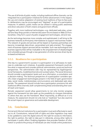   73 
Chapter3
UNITED NATIONS E-GOVERNMENT SURVEY 2014
The use of all kinds of public media, including traditional offline channels, can be
integrated into e-participation initiatives for further advancement. In this respect,
the use and creative adaptation of existing local traditions of face-to-face pub-
lic deliberations may be encouraged and “digitized” as part of e-participation
measures. In addition, public media can be utilized in raising public awareness
and direct education of both citizens and government officials.
Together with more traditional technologies—e.g. dedicated web-sites, univer-
sal One Stop Shop portals or Internet discussion forums based on Web 2.0 func-
tionalities—they form a pool of public engagement technologies, old and new.
As the technology becomes more complex and sophisticated, it will bring to life
business networks as third-party intermediaries to support new business models.
The network of goods and services will be based on business partnerships and
become increasingly data-driven, personalized and web-oriented. The engage-
ment of business support services will be inevitable. Such new technological and
business opportunities will be invaluable to the empowerment of disadvantaged
and vulnerable groups through a new generation of online services driven by da-
ta-based architecture.
3.5.2. Readiness for e-participation
One key to a government’s success in e-participation is to self-assess its readi-
ness to undertake such initiatives. A possible assessment framework could de-
fine what is measured and consider political/ administrative, social and technical
perspectives. The administrative side may be represented by legal/organisa-
tional frameworks, modalities/channels and outreach plans. The social dimension
should consider e-participation levels such as e-information, e-consultation and
e-decision-making. The technical perspective of e-participation considers spe-
cific citizen engagement technologies present in the field of open government/
data, social media, mobile/wireless communications and dedicated web sites/
portals. The assessment should include how e-participation provisions link with
traditional offline channels, both complementing these and extending their over-
all reach and impact.
Periodic assessment would allow governments to not only monitor progress
against the framework but also open up the possibility to compare themselves
to others that also use the framework. More importantly, as difficult as it is to
measure, the assessment should not only look at “readiness” but also examine
the actual impact on governance and sustainable development.
3.6. Conclusion
Formal and informal institutions for e-participation must work effectively to reach
out to all. Constitutions, national bills of rights and other legislation may need
to be updated to cover the digital arena for the right for access to information,
the right to petition, the right to take part in referenda, among other rights to
participate in public affairs. Enabling legislation that provides freedom of infor-
mation or protects the privacy of individuals can also include online protections.
 