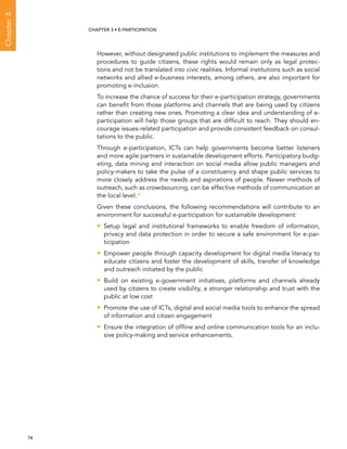  74 
Chapter3
CHAPTER 3 • E-participation
However, without designated public institutions to implement the measures and
procedures to guide citizens, these rights would remain only as legal protec-
tions and not be translated into civic realities. Informal institutions such as social
networks and allied e-business interests, among others, are also important for
promoting e-inclusion.
To increase the chance of success for their e-participation strategy, governments
can benefit from those platforms and channels that are being used by citizens
rather than creating new ones. Promoting a clear idea and understanding of e-
participation will help those groups that are difficult to reach. They should en-
courage issues-related participation and provide consistent feedback on consul-
tations to the public.
Through e-participation, ICTs can help governments become better listeners
and more agile partners in sustainable development efforts. Participatory budg-
eting, data mining and interaction on social media allow public managers and
policy-makers to take the pulse of a constituency and shape public services to
more closely address the needs and aspirations of people. Newer methods of
outreach, such as crowdsourcing, can be effective methods of communication at
the local level.10
Given these conclusions, the following recommendations will contribute to an
environment for successful e-participation for sustainable development:
•• Setup legal and institutional frameworks to enable freedom of information,
privacy and data protection in order to secure a safe environment for e-par-
ticipation
•• Empower people through capacity development for digital media literacy to
educate citizens and foster the development of skills, transfer of knowledge
and outreach initiated by the public
•• Build on existing e-government initiatives, platforms and channels already
used by citizens to create visibility, a stronger relationship and trust with the
public at low cost
•• Promote the use of ICTs, digital and social media tools to enhance the spread
of information and citizen engagement
•• Ensure the integration of offline and online communication tools for an inclu-
sive policy-making and service enhancements.
 