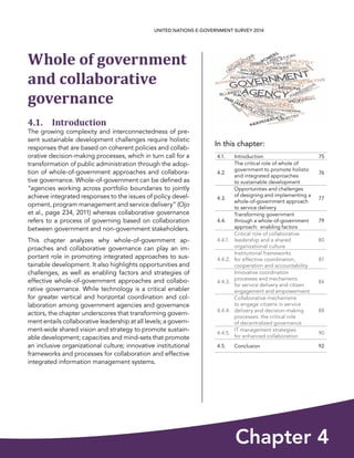 In this chapter:
Chapter 4
UNITED NATIONS E-GOVERNMENT SURVEY 2014
4.1. Introduction 75
4.2.
The critical role of whole of
government to promote holistic
and integrated approaches
to sustainable development
76
4.3.
Opportunities and challenges
of designing and implementing a
whole-of-government approach
to service delivery
77
4.4.
Transforming government
through a whole-of-government
approach:  enabling factors
79
4.4.1.
Critical role of collaborative
leadership and a shared
organizational culture
80
4.4.2.
Institutional frameworks
for effective coordination,
cooperation and accountability
81
4.4.3.
Innovative coordination
processes and mechanisms
for service delivery and citizen
engagement and empowerment
84
4.4.4.
Collaborative mechanisms
to engage citizens in service
delivery and decision-making
processes: the critical role
of decentralized governance
88
4.4.5.
IT management strategies
for enhanced collaboration
90
4.5. Conclusion 92
Whole of government
and collaborative
governance
4.1. Introduction
The growing complexity and interconnectedness of pre-
sent sustainable development challenges require holistic
responses that are based on coherent policies and collab-
orative decision-making processes, which in turn call for a
transformation of public administration through the adop-
tion of whole-of-government approaches and collabora-
tive governance. Whole-of-government can be defined as
“agencies working across portfolio boundaries to jointly
achieve integrated responses to the issues of policy devel-
opment, program management and service delivery” (Ojo
et al., page 234, 2011) whereas collaborative governance
refers to a process of governing based on collaboration
between government and non-government stakeholders.
This chapter analyzes why whole-of-government ap-
proaches and collaborative governance can play an im-
portant role in promoting integrated approaches to sus-
tainable development. It also highlights opportunities and
challenges, as well as enabling factors and strategies of
effective whole-of-government approaches and collabo-
rative governance. While technology is a critical enabler
for greater vertical and horizontal coordination and col-
laboration among government agencies and governance
actors, the chapter underscores that transforming govern-
ment entails collaborative leadership at all levels; a govern-
ment-wide shared vision and strategy to promote sustain-
able development; capacities and mind-sets that promote
an inclusive organizational culture; innovative institutional
frameworks and processes for collaboration and effective
integrated information management systems.
 