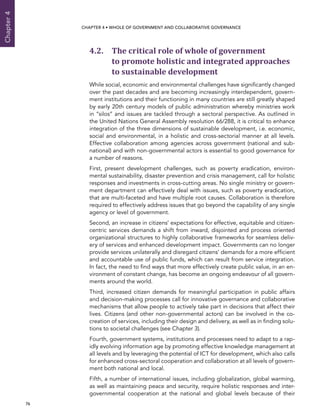  76 
Chapter4
CHAPTER 4 • Whole of Government AND Collaborative Governance
4.2. The critical role of whole of government
to promote holistic and integrated approaches
to sustainable development
While social, economic and environmental challenges have significantly changed
over the past decades and are becoming increasingly interdependent, govern-
ment institutions and their functioning in many countries are still greatly shaped
by early 20th century models of public administration whereby ministries work
in “silos” and issues are tackled through a sectoral perspective. As outlined in
the United Nations General Assembly resolution 66/288, it is critical to enhance
integration of the three dimensions of sustainable development, i.e. economic,
social and environmental, in a holistic and cross-sectorial manner at all levels.
Effective collaboration among agencies across government (national and sub-
national) and with non-governmental actors is essential to good governance for
a number of reasons.
First, present development challenges, such as poverty eradication, environ-
mental sustainability, disaster prevention and crisis management, call for holistic
responses and investments in cross-cutting areas. No single ministry or govern-
ment department can effectively deal with issues, such as poverty eradication,
that are multi-faceted and have multiple root causes. Collaboration is therefore
required to effectively address issues that go beyond the capability of any single
agency or level of government.
Second, an increase in citizens’ expectations for effective, equitable and citizen-
centric services demands a shift from inward, disjointed and process oriented
organizational structures to highly collaborative frameworks for seamless deliv-
ery of services and enhanced development impact. Governments can no longer
provide services unilaterally and disregard citizens’ demands for a more efficient
and accountable use of public funds, which can result from service integration.
In fact, the need to find ways that more effectively create public value, in an en-
vironment of constant change, has become an ongoing endeavour of all govern-
ments around the world.
Third, increased citizen demands for meaningful participation in public affairs
and decision-making processes call for innovative governance and collaborative
mechanisms that allow people to actively take part in decisions that affect their
lives. Citizens (and other non-governmental actors) can be involved in the co-
creation of services, including their design and delivery, as well as in finding solu-
tions to societal challenges (see Chapter 3).
Fourth, government systems, institutions and processes need to adapt to a rap-
idly evolving information age by promoting effective knowledge management at
all levels and by leveraging the potential of ICT for development, which also calls
for enhanced cross-sectoral cooperation and collaboration at all levels of govern-
ment both national and local.
Fifth, a number of international issues, including globalization, global warming,
as well as maintaining peace and security, require holistic responses and inter-
governmental cooperation at the national and global levels because of their
 