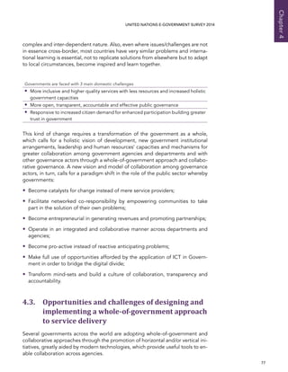   77 
Chapter4
UNITED NATIONS E-GOVERNMENT SURVEY 2014
complex and inter-dependent nature. Also, even where issues/challenges are not
in essence cross-border, most countries have very similar problems and interna-
tional learning is essential, not to replicate solutions from elsewhere but to adapt
to local circumstances, become inspired and learn together.
Governments are faced with 3 main domestic challenges
•• More inclusive and higher quality services with less resources and increased holistic
government capacities
•• More open, transparent, accountable and effective public governance
•• Responsive to increased citizen demand for enhanced participation building greater
trust in government
This kind of change requires a transformation of the government as a whole,
which calls for a holistic vision of development, new government institutional
arrangements, leadership and human resources’ capacities and mechanisms for
greater collaboration among government agencies and departments and with
other governance actors through a whole-of-government approach and collabo-
rative governance. A new vision and model of collaboration among governance
actors, in turn, calls for a paradigm shift in the role of the public sector whereby
governments:
•• Become catalysts for change instead of mere service providers;
•• Facilitate networked co-responsibility by empowering communities to take
part in the solution of their own problems;
•• Become entrepreneurial in generating revenues and promoting partnerships;
•• Operate in an integrated and collaborative manner across departments and
agencies;
•• Become pro-active instead of reactive anticipating problems;
•• Make full use of opportunities afforded by the application of ICT in Govern-
ment in order to bridge the digital divide;
•• Transform mind-sets and build a culture of collaboration, transparency and
accountability.
4.3. Opportunities and challenges of designing and
implementing a whole-of-government approach
to service delivery
Several governments across the world are adopting whole-of-government and
collaborative approaches through the promotion of horizontal and/or vertical ini-
tiatives, greatly aided by modern technologies, which provide useful tools to en-
able collaboration across agencies.
 