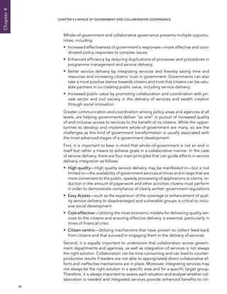  78 
Chapter4
CHAPTER 4 • Whole of Government AND Collaborative Governance
Whole-of-government and collaborative governance presents multiple opportu-
nities, including:
•• Increased effectiveness of government’s responses—more effective and coor-
dinated policy responses to complex issues;
•• Enhanced efficiency by reducing duplications of processes and procedures in
programme management and service delivery;
•• Better service delivery by integrating services and thereby saving time and
resources and increasing citizens’ trust in government. Governments can also
take a more positive stance towards citizens and trust that citizens can be valu-
able partners in co-creating public value, including service delivery;
•• Increased public value by promoting collaboration and coordination with pri-
vate sector and civil society in the delivery of services and wealth creation
through social innovation.
Greater communication and coordination among policy areas and agencies at all
levels, are helping governments deliver “as one” in pursuit of increased quality
of and inclusive access to services to the benefit of its citizens. While the oppor-
tunities to develop and implement whole-of-government are many, so are the
challenges as this kind of government transformation is usually associated with
the most advanced stages of e-government development.
First, it is important to bear in mind that whole-of-government is not an end in
itself but rather a means to achieve goals in a collaborative manner. In the case
of service delivery, there are four main principles that can guide efforts in service
delivery integration as follows:
•• High quality—High quality service delivery may be manifested in—but is not
limited to—the availability of government services at times and in ways that are
more convenient to the public, speedy processing of applications or claims, re-
duction in the amount of paperwork and other activities citizens must perform
in order to demonstrate compliance of clearly written government regulations
•• Easy Access—such as the expansion of the coverage or enhancement of qual-
ity service delivery to disadvantaged and vulnerable groups is critical to inclu-
sive social development
•• Cost-effective—Utilizing the most economic models for delivering quality ser-
vices to the citizens and ensuring effective delivery is essential, particularly in
times of financial crisis
•• Citizen-centric—Utilizing mechanisms that have proven to collect feed-back
from citizens and that succeed in engaging them in the delivery of services.
Second, it is equally important to underscore that collaboration across govern-
ment departments and agencies, as well as integration of services is not always
the right solution. Collaboration can be time-consuming and can lead to counter-
productive results if leaders are not able to appropriately direct collaborative ef-
forts and ineffective mechanisms are in place. Moreover, integrating services may
not always be the right solution in a specific area and for a specific target group.
Therefore, it is always important to assess each situation and analyze whether col-
laboration is needed and integrated services provide enhanced benefits to citi-
 