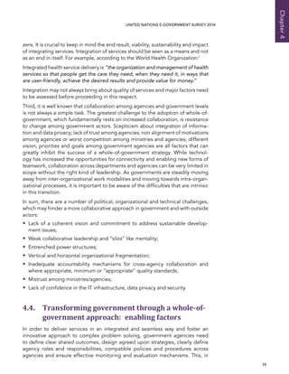   79 
Chapter4
UNITED NATIONS E-GOVERNMENT SURVEY 2014
zens. It is crucial to keep in mind the end result, viability, sustainability and impact
of integrating services. Integration of services should be seen as a means and not
as an end in itself. For example, according to the World Health Organization:1
Integrated health service delivery is “the organization and management of health
services so that people get the care they need, when they need it, in ways that
are user-friendly, achieve the desired results and provide value for money.”
Integration may not always bring about quality of services and major factors need
to be assessed before proceeding in this respect.
Third, it is well known that collaboration among agencies and government levels
is not always a simple task. The greatest challenge to the adoption of whole-of-
government, which fundamentally rests on increased collaboration, is resistance
to change among government actors. Scepticism about integration of informa-
tion and data privacy; lack of trust among agencies; non alignment of motivations
among agencies or worst competition among ministries and agencies; different
vision, priorities and goals among government agencies are all factors that can
greatly inhibit the success of a whole-of-government strategy. While technol-
ogy has increased the opportunities for connectivity and enabling new forms of
teamwork, collaboration across departments and agencies can be very limited in
scope without the right kind of leadership. As governments are steadily moving
away from inter-organizational work modalities and moving towards intra-organ-
izational processes, it is important to be aware of the difficulties that are intrinsic
in this transition.
In sum, there are a number of political, organizational and technical challenges,
which may hinder a more collaborative approach in government and with outside
actors:
•• Lack of a coherent vision and commitment to address sustainable develop-
ment issues;
•• Weak collaborative leadership and “silos” like mentality;
•• Entrenched power structures;
•• Vertical and horizontal organizational fragmentation;
•• Inadequate accountability mechanisms for cross-agency collaboration and
where appropriate, minimum or “appropriate” quality standards;
•• Mistrust among ministries/agencies;
•• Lack of confidence in the IT infrastructure, data privacy and security.
4.4. Transforming government through a whole-of-
government approach: enabling factors
In order to deliver services in an integrated and seamless way and foster an
innovative approach to complex problem solving, government agencies need
to define clear shared outcomes, design agreed upon strategies, clearly define
agency roles and responsibilities, compatible policies and procedures across
agencies and ensure effective monitoring and evaluation mechanisms. This, in
 