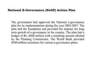 National E-Governance (NeGP) Action Plan The government had approved the National e-governance plan for its implementation during the year 2003-2007. The plan laid the foundation and provided the impetus for long term growth of e-governance in the country. The plan had a budget of Rs. 6000 million with a matching amount allotted by the Planning Commission. The World Bank provided $500 million assistance for various e-governance plans.  