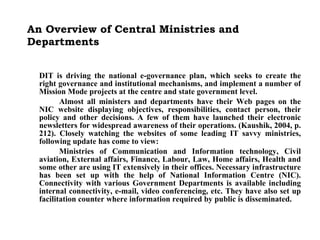 An Overview of Central Ministries and Departments DIT is driving the national e-governance plan, which seeks to create the right governance and institutional mechanisms, and implement a number of Mission Mode projects at the centre and state government level. Almost all ministers and departments have their Web pages on the NIC website displaying objectives, responsibilities, contact person, their policy and other decisions. A few of them have launched their electronic newsletters for widespread awareness of their operations. (Kaushik, 2004, p. 212). Closely watching the websites of some leading IT savvy ministries, following update has come to view: Ministries of Communication and Information technology, Civil aviation, External affairs, Finance, Labour, Law, Home affairs, Health and some other are using IT extensively in their offices. Necessary infrastructure has been set up with the help of National Information Centre (NIC). Connectivity with various Government Departments is available including internal connectivity, e-mail, video conferencing, etc. They have also set up facilitation counter where information required by public is disseminated.   