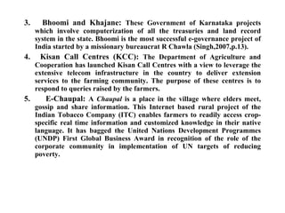 3.     Bhoomi and Khajane:  These Government of Karnataka projects which involve computerization of all the treasuries and land record system in the state. Bhoomi is the most successful e-governance project of India started by a missionary bureaucrat R Chawla (Singh,2007,p.13).  4.     Kisan Call Centres (KCC):  The Department of Agriculture and Cooperation has launched Kisan Call Centres with a view to leverage the extensive telecom infrastructure in the country to deliver extension services to the farming community. The purpose of these centres is to respond to queries raised by the farmers. 5.  E-Chaupal:  A  Chaupal  is a place in the village where elders meet, gossip and share information. This Internet based rural project of the Indian Tobacco Company (ITC) enables farmers to readily access crop-specific real time information and customized knowledge in their native language. It has bagged the United Nations Development Programmes (UNDP) First Global Business Award in recognition of the role of the corporate community in implementation of UN targets of reducing poverty.  