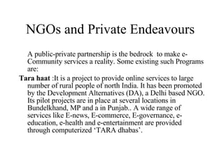 NGOs and Private Endeavours  A public-private partnership is the bedrock  to make e-Community services a reality. Some existing such Programs are:  Tara haat  : It is a project to provide online services to large number of rural people of north India. It has been promoted by the Development Alternatives (DA), a Delhi based NGO. Its pilot projects are in place at several locations in Bundelkhand, MP and a in Punjab.. A wide range of services like E-news, E-commerce, E-governance, e-education, e-health and e-entertainment are provided through computerized ‘TARA dhabas’.  