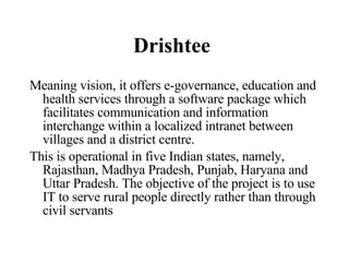 Drishtee   Meaning vision,   it offers e-governance, education and health services through a software package which facilitates communication and information interchange within a localized intranet between villages and a district centre.  This is operational in five Indian states, namely, Rajasthan, Madhya Pradesh, Punjab, Haryana and Uttar Pradesh. The objective of the project is to use IT to serve rural people directly rather than through civil servants  