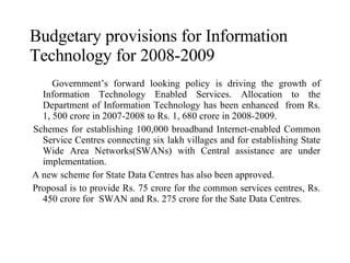 Budgetary provisions for Information Technology for 2008-2009 Government’s forward looking policy is driving the growth of Information Technology Enabled Services. Allocation to the Department of Information Technology has been enhanced  from Rs. 1, 500 crore in 2007-2008 to Rs. 1, 680 crore in 2008-2009. Schemes for establishing 100,000 broadband Internet-enabled Common Service Centres connecting six lakh villages and for establishing State Wide Area Networks(SWANs) with Central assistance are under implementation. A new scheme for State Data Centres has also been approved. Proposal is to provide Rs. 75 crore for the common services centres, Rs. 450 crore for  SWAN and Rs. 275 crore for the Sate Data Centres. 