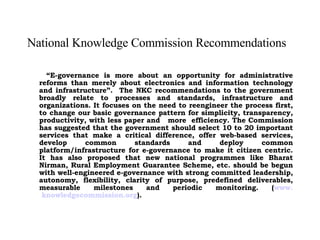 National Knowledge Commission Recommendations   “ E-governance is more about an opportunity for administrative reforms than merely about electronics and information technology and infrastructure”.  The NKC recommendations to the government broadly relate to processes and standards, infrastructure and organizations. It focuses on the need to reengineer the process first, to change our basic governance pattern for simplicity, transparency, productivity, with less paper and  more  efficiency. The Commission has suggested that the government should select 10 to 20 important services that make a critical difference, offer web-based services, develop common standards and deploy common platform/infrastructure for e-governance to make it citizen centric. It has also proposed that new national programmes like Bharat Nirman, Rural Employment Guarantee Scheme, etc. should be begun with well-engineered e-governance with strong committed leadership, autonomy, flexibility, clarity of purpose, predefined deliverables, measurable milestones and periodic monitoring. ( www.  knowledgecommission .org ). 