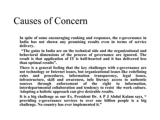 Causes of Concern  In spite of some encouraging ranking and responses, the e-governance in India has not shown any promising results even in terms of service delivery. “ The gains in India are on the technical side and the organizational and behavioral dimensions of the process of governance are ignored. The result is that application of IT is half-hearted and it has delivered less than optimal results”. There is a general feeling that the key challenges with e-governance are not technology or Internet issues, but organizational issues like redefining rules and procedures, information transparency, legal issues, infrastructure, skill and awareness, info literacy access to authentic sources through enforcement of the right to information, interdepartmental collaboration and tendency to resist  the work culture. Adopting a holistic approach can give desirable results. It is a big challenge as our Ex. President Dr. A P J Abdul Kalam says, “ providing e-governance services to over one billion people is a big challenge. No country has ever implemented it.”   