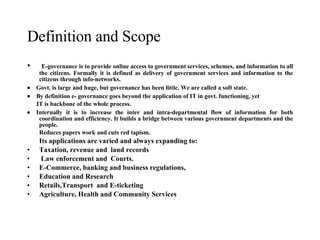 E-governance is to provide online access to government services, schemes, and information to all the citizens. Formally it is defined as delivery of government services and information to the citizens through info-networks.       Govt. is large and huge, but governance has been little. We are called a soft state.       By definition e- governance goes beyond the application of IT in govt. functioning, yet  IT is backbone of the whole process.       Internally it is to increase the inter and intra-departmental flow of information for both coordination and efficiency. It builds a bridge between various government departments and the people. Reduces papers work and cuts red tapism. Its applications are varied and always expanding to:  Taxation, revenue and  land records Law enforcement and  Courts. E-Commerce, banking and business regulations,  Education and Research  Retails,Transport  and E-ticketing  Agriculture, Health and Community Services Definition and Scope  