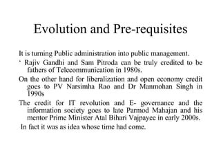 Evolution and Pre-requisites It is turning Public administration into public management. ‘  Rajiv Gandhi and Sam Pitroda can be truly credited to be fathers of Telecommunication in 1980s.  On the other hand for liberalization and open economy credit goes to PV Narsimha Rao and Dr Manmohan Singh in 1990s The credit for IT revolution and E- governance and the information society goes to late Parmod Mahajan and his mentor Prime Minister Atal Bihari Vajpayee in early 2000s. In fact it was as idea whose time had come. 