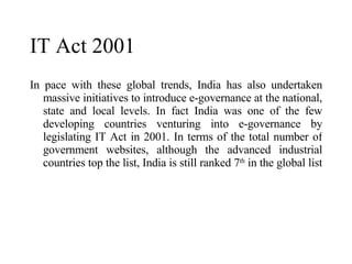 In pace with these global trends, India has also undertaken massive initiatives to introduce e-governance at the national, state and local levels. In fact India was one of the few developing countries venturing into e-governance by legislating IT Act in 2001. In terms of the total number of government websites, although the advanced industrial countries top the list, India is still ranked 7 th  in the global list  IT Act 2001 
