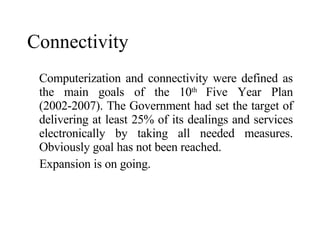 Connectivity Computerization and connectivity were defined as the main goals of the 10 th  Five Year Plan (2002-2007). The Government had set the target of delivering at least 25% of its dealings and services electronically by taking all needed measures . Obviously goal has not been reached. Expansion is on going. 