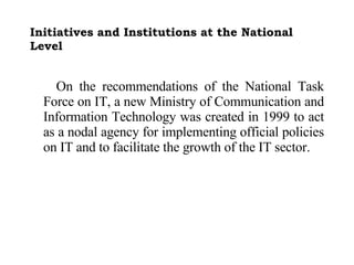 Initiatives and Institutions at the National Level On the recommendations of the National Task Force on IT, a new Ministry of Communication and Information Technology was created in 1999 to act as a nodal agency for implementing official policies on IT and to facilitate the growth of the IT sector.  
