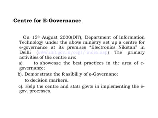 Centre for E-Governance On 15 th  August 2000(DIT), Department of Information Technology under the above ministry set up a centre for e-governance at its premises “Electronics Niketan” in Delhi ( www. mit . gov .in/ceg1/ index.asp ) The primary activities of the centre are:      a).        to showcase the best practices in the area of e-governance; b). Demonstrate the feasibility of e-Governance  to decision markers. c). Help the centre and state govts in implementing the e-gov. processes. 