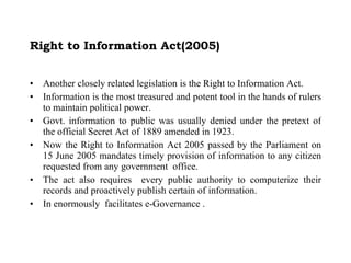 Right to Information Act(2005) Another closely related legislation is the Right to Information Act. Information is the most treasured and potent tool in the hands of rulers to maintain political power. Govt. information to public was usually denied under the pretext of the official Secret Act of 1889 amended in 1923. Now the Right to Information Act 2005 passed by the Parliament on 15 June 2005 mandates timely provision of information to any citizen requested from any government  office.  The act also requires  every public authority to computerize their records and proactively publish certain of information. In enormously  facilitates e-Governance . 