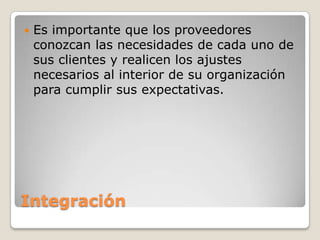 Integración
 Es importante que los proveedores
conozcan las necesidades de cada uno de
sus clientes y realicen los ajustes
necesarios al interior de su organización
para cumplir sus expectativas.
 