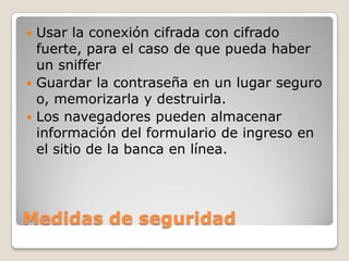Medidas de seguridad
 Usar la conexión cifrada con cifrado
fuerte, para el caso de que pueda haber
un sniffer
 Guardar la contraseña en un lugar seguro
o, memorizarla y destruirla.
 Los navegadores pueden almacenar
información del formulario de ingreso en
el sitio de la banca en línea.
 