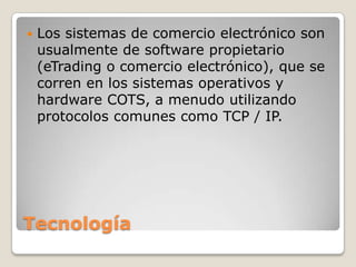 Tecnología
 Los sistemas de comercio electrónico son
usualmente de software propietario
(eTrading o comercio electrónico), que se
corren en los sistemas operativos y
hardware COTS, a menudo utilizando
protocolos comunes como TCP / IP.
 