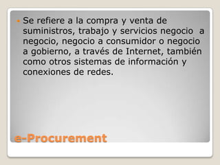 e-Procurement
 Se refiere a la compra y venta de
suministros, trabajo y servicios negocio a
negocio, negocio a consumidor o negocio
a gobierno, a través de Internet, también
como otros sistemas de información y
conexiones de redes.
 