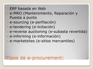 Tipos de e-procurement:
 ERP basada en Web
 e-MRO (Mantenimiento, Reparación y
Puesta a punto
 e-sourcing (e-perfilación)
 e-tendering (e-licitación)
 e-reverse auctioning (e-subasta revertida)
 e-informing (e-información)
 e-marketsites (e-sitios mercantiles)
 